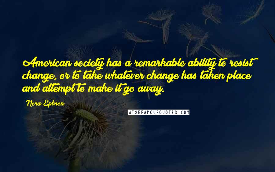 Nora Ephron Quotes: American society has a remarkable ability to resist change, or to take whatever change has taken place and attempt to make it go away.