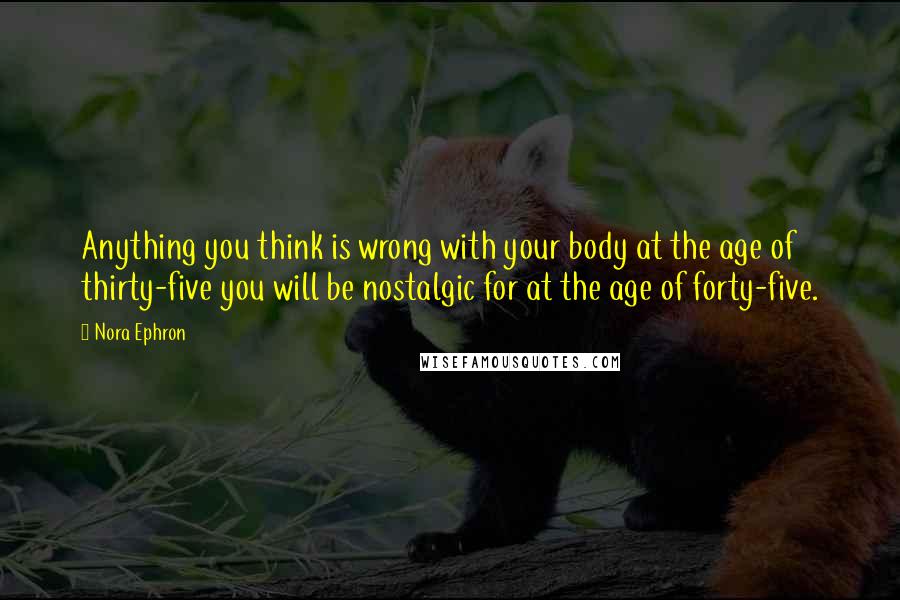 Nora Ephron Quotes: Anything you think is wrong with your body at the age of thirty-five you will be nostalgic for at the age of forty-five.