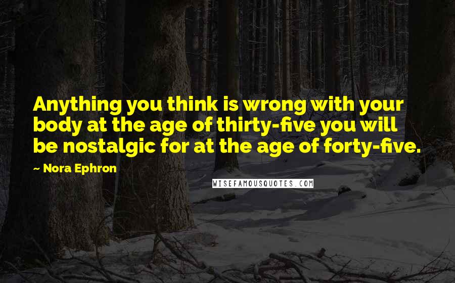 Nora Ephron Quotes: Anything you think is wrong with your body at the age of thirty-five you will be nostalgic for at the age of forty-five.