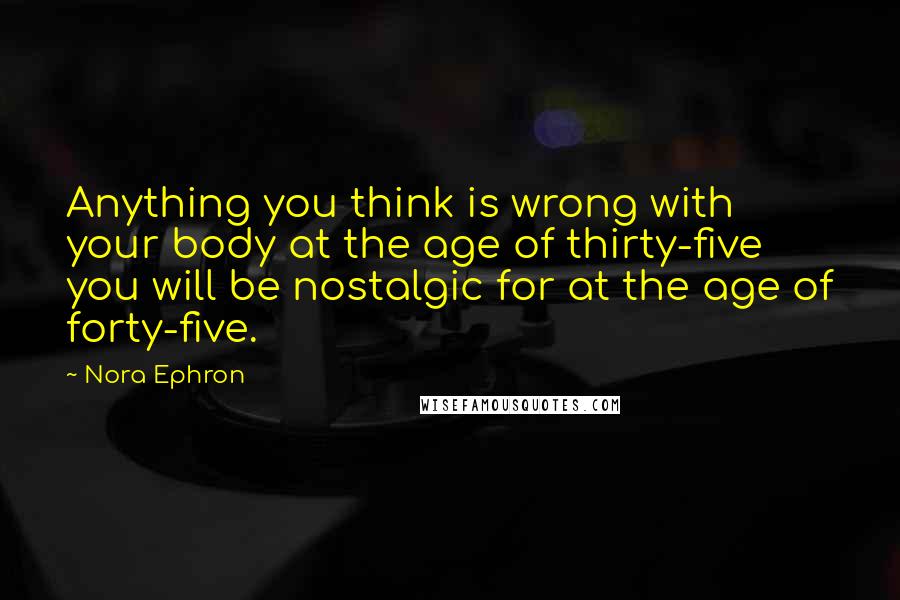 Nora Ephron Quotes: Anything you think is wrong with your body at the age of thirty-five you will be nostalgic for at the age of forty-five.