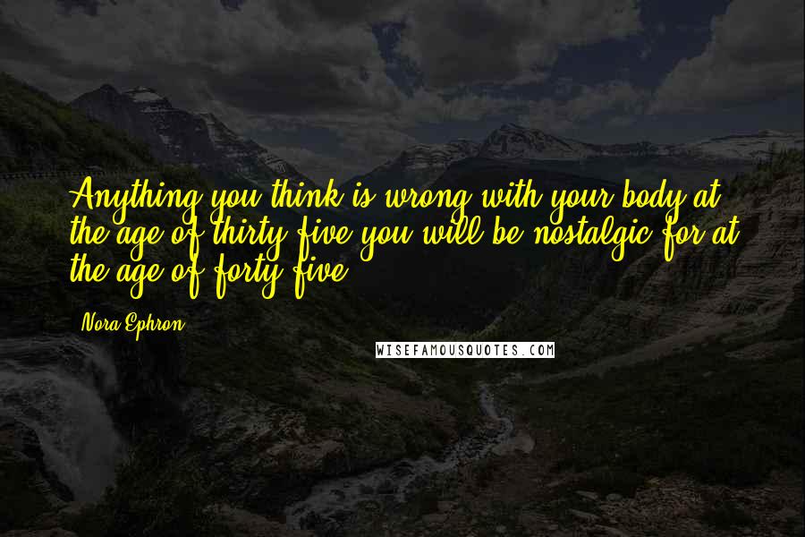 Nora Ephron Quotes: Anything you think is wrong with your body at the age of thirty-five you will be nostalgic for at the age of forty-five.