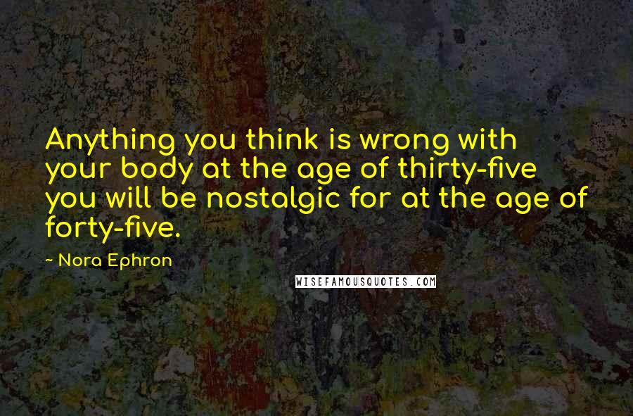 Nora Ephron Quotes: Anything you think is wrong with your body at the age of thirty-five you will be nostalgic for at the age of forty-five.