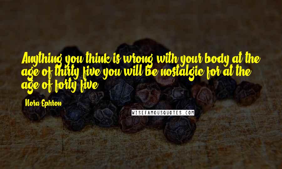 Nora Ephron Quotes: Anything you think is wrong with your body at the age of thirty-five you will be nostalgic for at the age of forty-five.