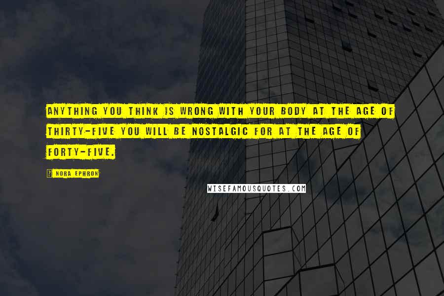 Nora Ephron Quotes: Anything you think is wrong with your body at the age of thirty-five you will be nostalgic for at the age of forty-five.