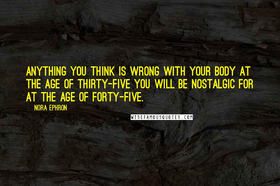 Nora Ephron Quotes: Anything you think is wrong with your body at the age of thirty-five you will be nostalgic for at the age of forty-five.