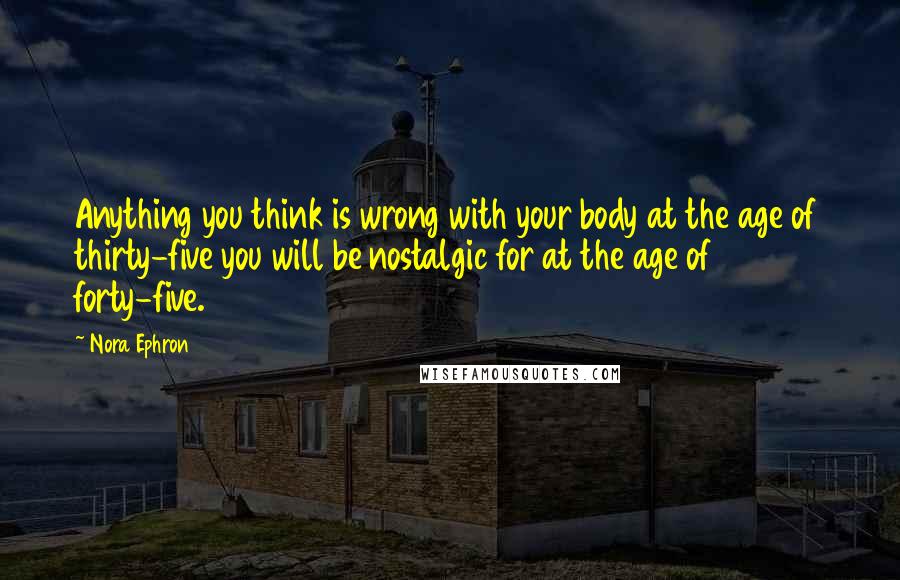 Nora Ephron Quotes: Anything you think is wrong with your body at the age of thirty-five you will be nostalgic for at the age of forty-five.