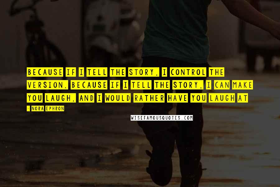 Nora Ephron Quotes: Because if I tell the story, I control the version. Because if I tell the story, I can make you laugh, and I would rather have you laugh at