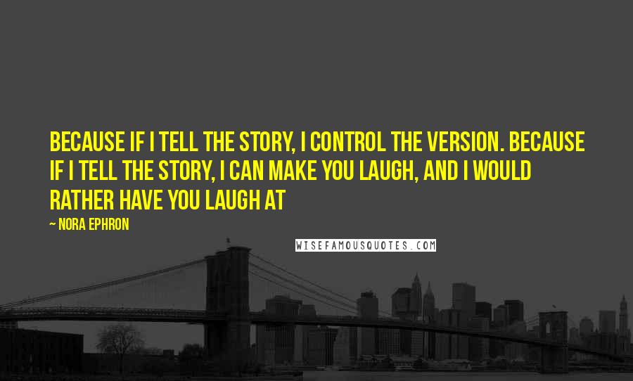 Nora Ephron Quotes: Because if I tell the story, I control the version. Because if I tell the story, I can make you laugh, and I would rather have you laugh at