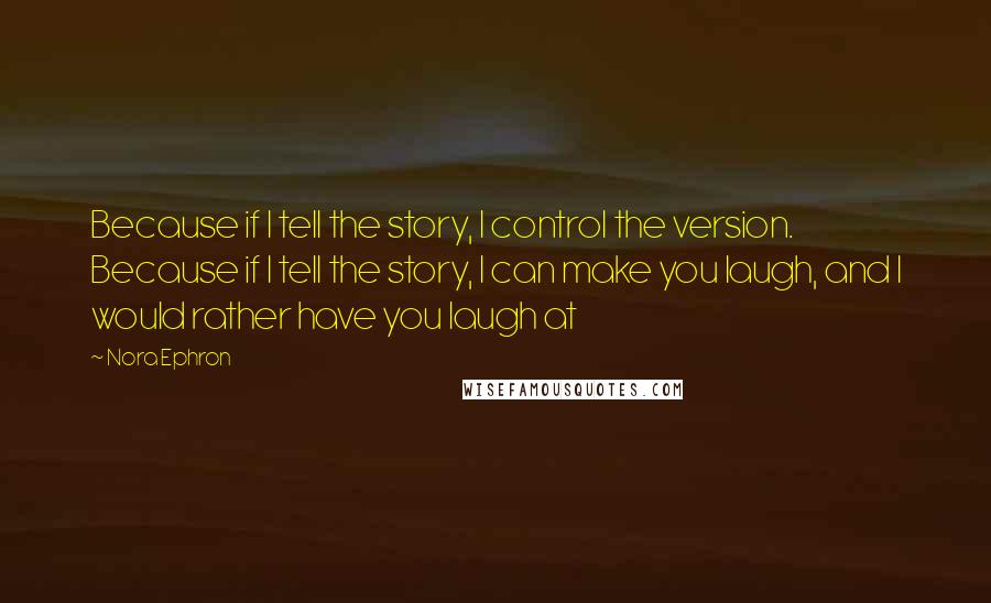 Nora Ephron Quotes: Because if I tell the story, I control the version. Because if I tell the story, I can make you laugh, and I would rather have you laugh at