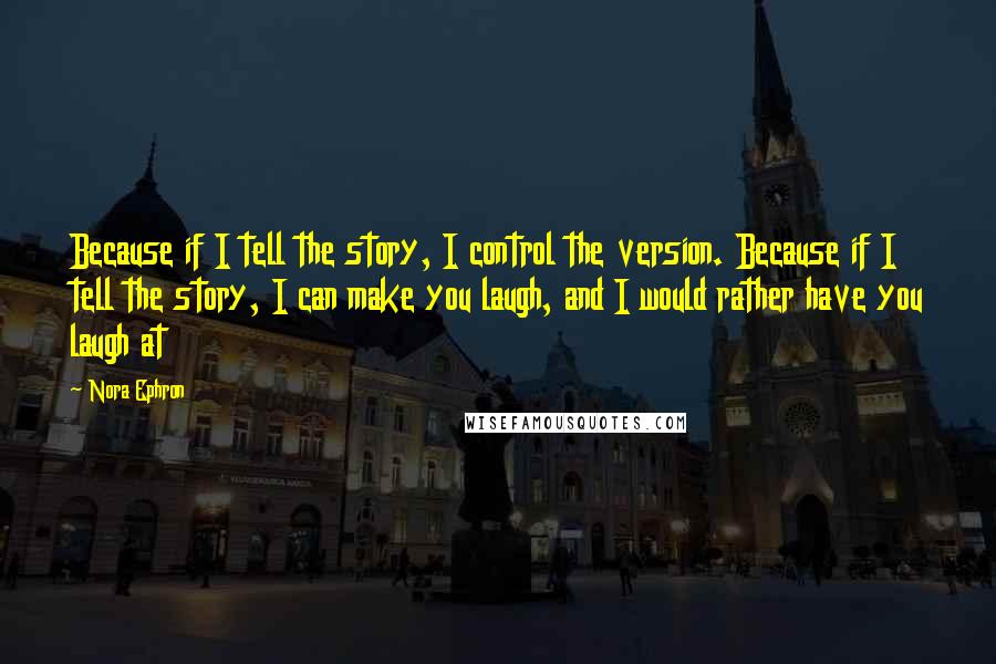 Nora Ephron Quotes: Because if I tell the story, I control the version. Because if I tell the story, I can make you laugh, and I would rather have you laugh at