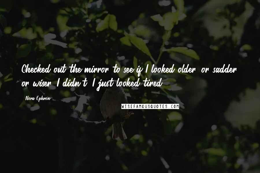 Nora Ephron Quotes: Checked out the mirror to see if I looked older, or sadder, or wiser. I didn't; I just looked tired.