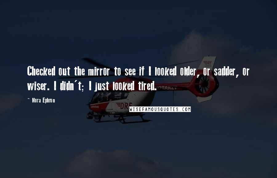 Nora Ephron Quotes: Checked out the mirror to see if I looked older, or sadder, or wiser. I didn't; I just looked tired.