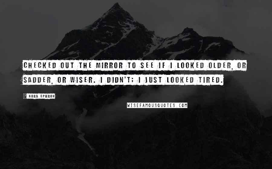 Nora Ephron Quotes: Checked out the mirror to see if I looked older, or sadder, or wiser. I didn't; I just looked tired.