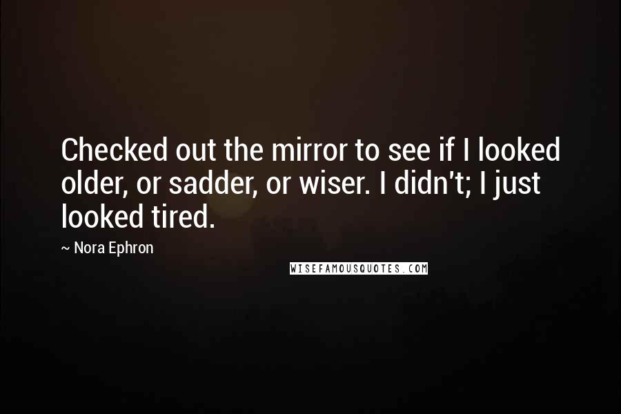 Nora Ephron Quotes: Checked out the mirror to see if I looked older, or sadder, or wiser. I didn't; I just looked tired.