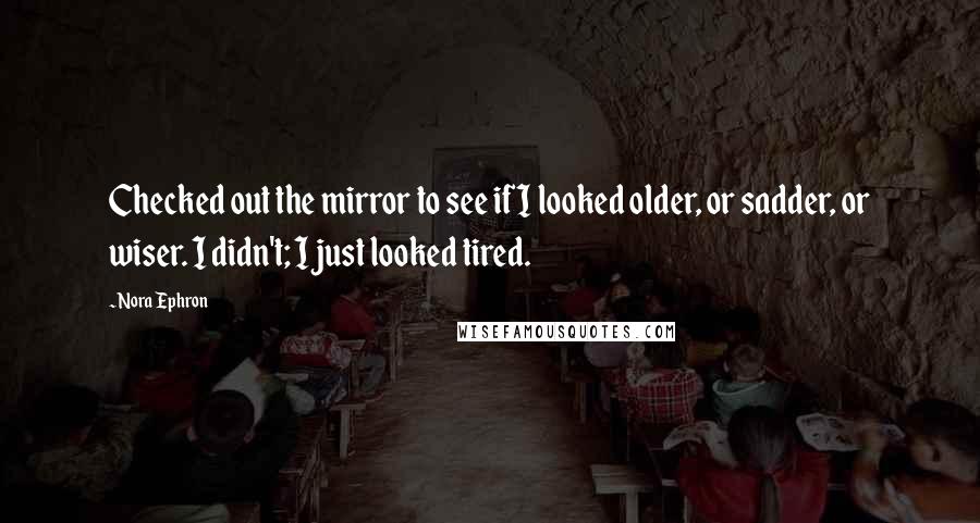 Nora Ephron Quotes: Checked out the mirror to see if I looked older, or sadder, or wiser. I didn't; I just looked tired.