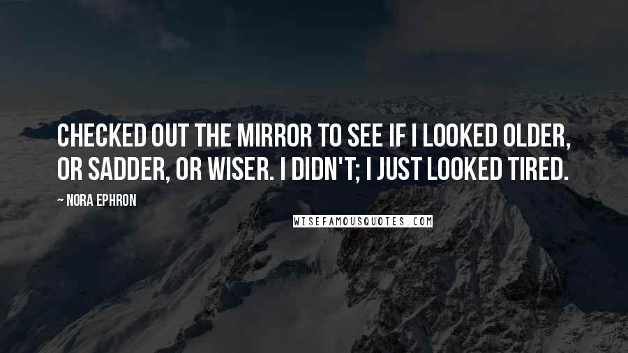 Nora Ephron Quotes: Checked out the mirror to see if I looked older, or sadder, or wiser. I didn't; I just looked tired.