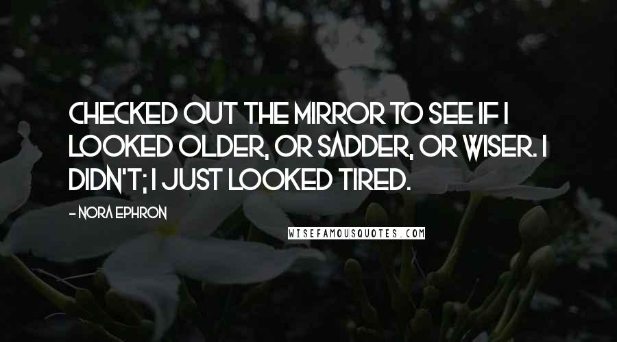 Nora Ephron Quotes: Checked out the mirror to see if I looked older, or sadder, or wiser. I didn't; I just looked tired.