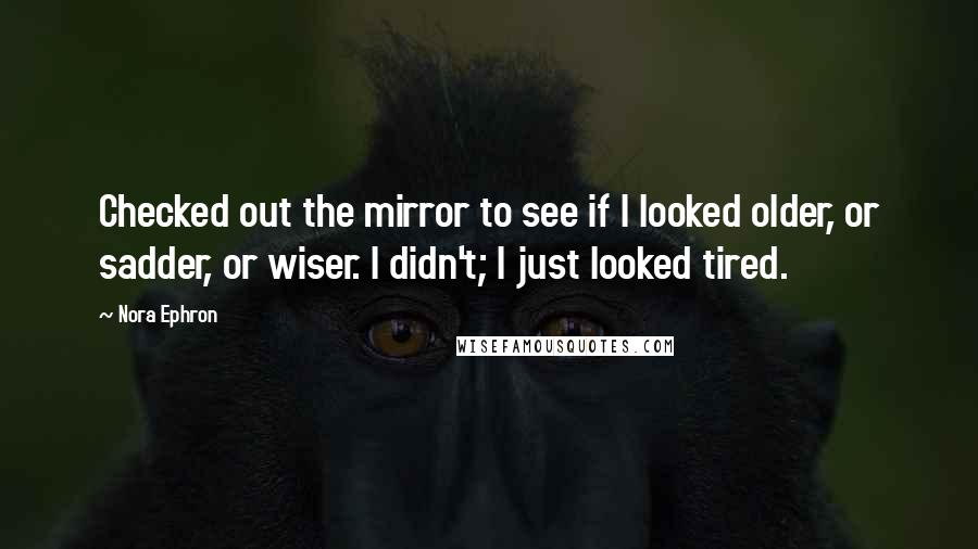 Nora Ephron Quotes: Checked out the mirror to see if I looked older, or sadder, or wiser. I didn't; I just looked tired.