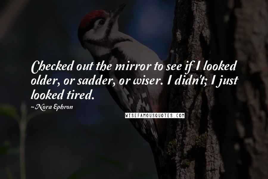 Nora Ephron Quotes: Checked out the mirror to see if I looked older, or sadder, or wiser. I didn't; I just looked tired.