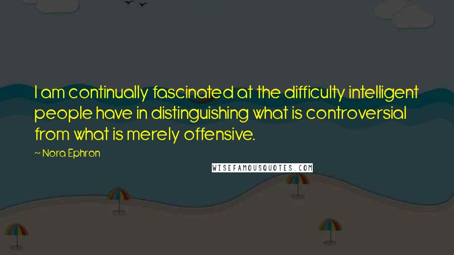 Nora Ephron Quotes: I am continually fascinated at the difficulty intelligent people have in distinguishing what is controversial from what is merely offensive.