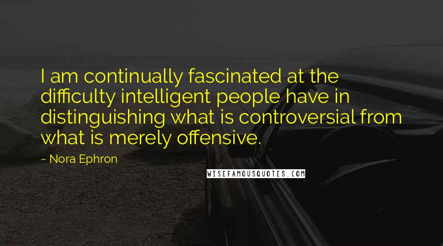 Nora Ephron Quotes: I am continually fascinated at the difficulty intelligent people have in distinguishing what is controversial from what is merely offensive.