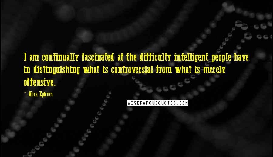 Nora Ephron Quotes: I am continually fascinated at the difficulty intelligent people have in distinguishing what is controversial from what is merely offensive.