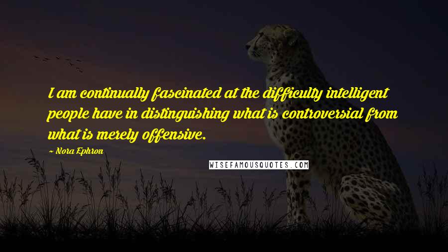 Nora Ephron Quotes: I am continually fascinated at the difficulty intelligent people have in distinguishing what is controversial from what is merely offensive.