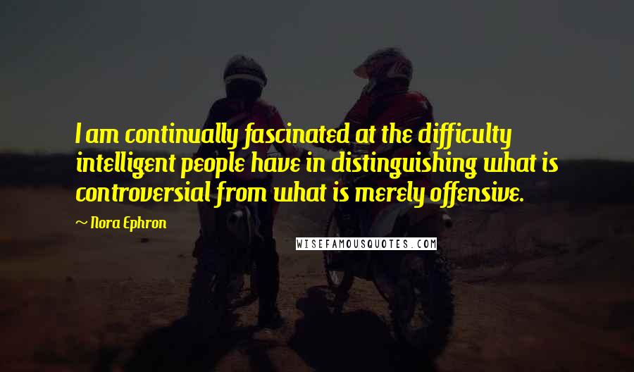 Nora Ephron Quotes: I am continually fascinated at the difficulty intelligent people have in distinguishing what is controversial from what is merely offensive.