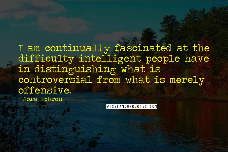 Nora Ephron Quotes: I am continually fascinated at the difficulty intelligent people have in distinguishing what is controversial from what is merely offensive.