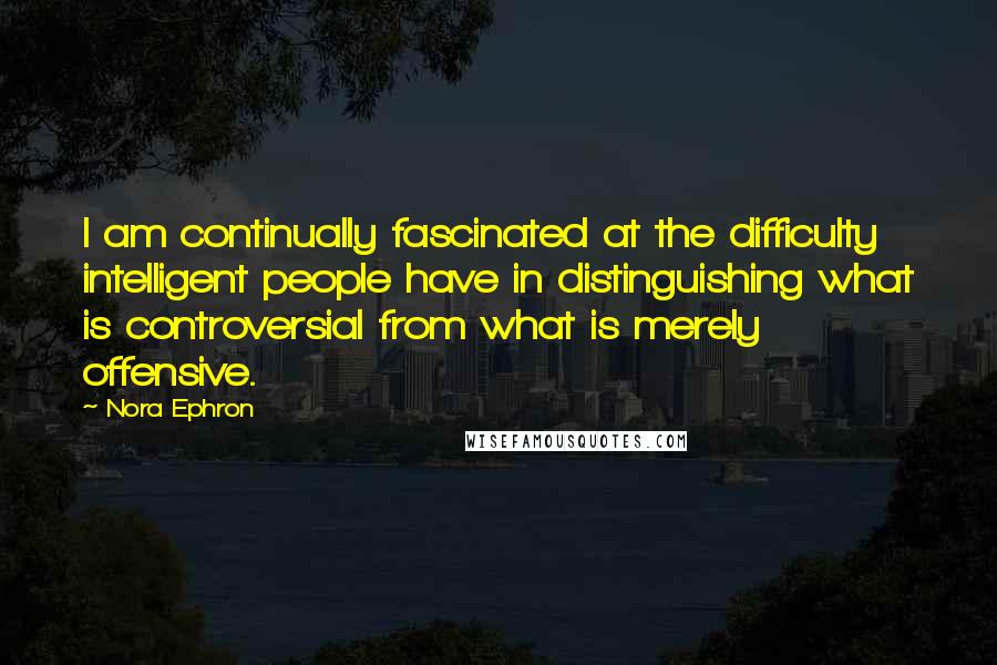 Nora Ephron Quotes: I am continually fascinated at the difficulty intelligent people have in distinguishing what is controversial from what is merely offensive.