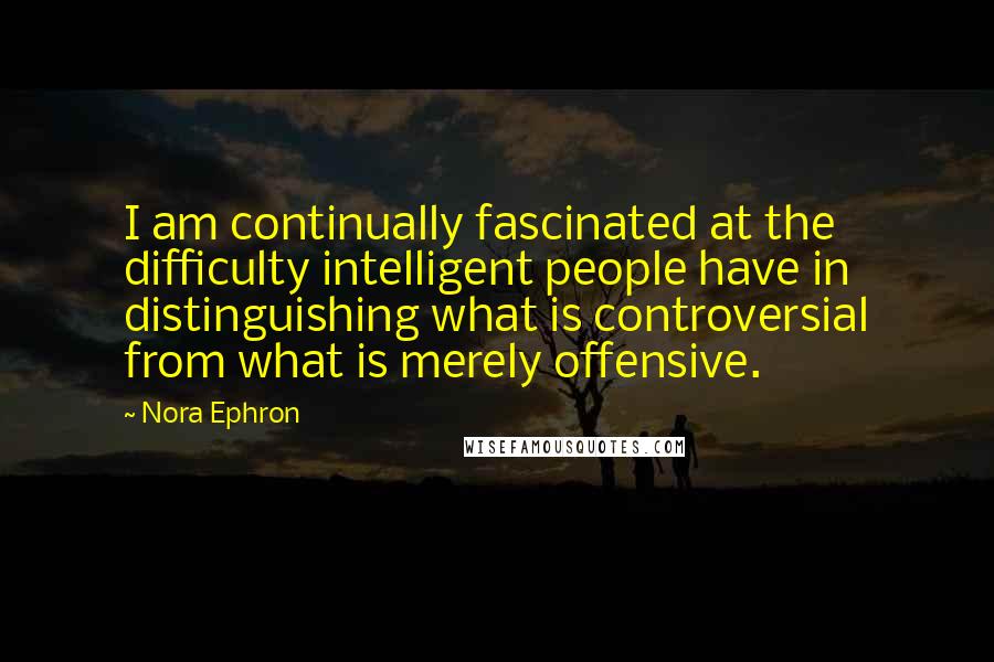 Nora Ephron Quotes: I am continually fascinated at the difficulty intelligent people have in distinguishing what is controversial from what is merely offensive.