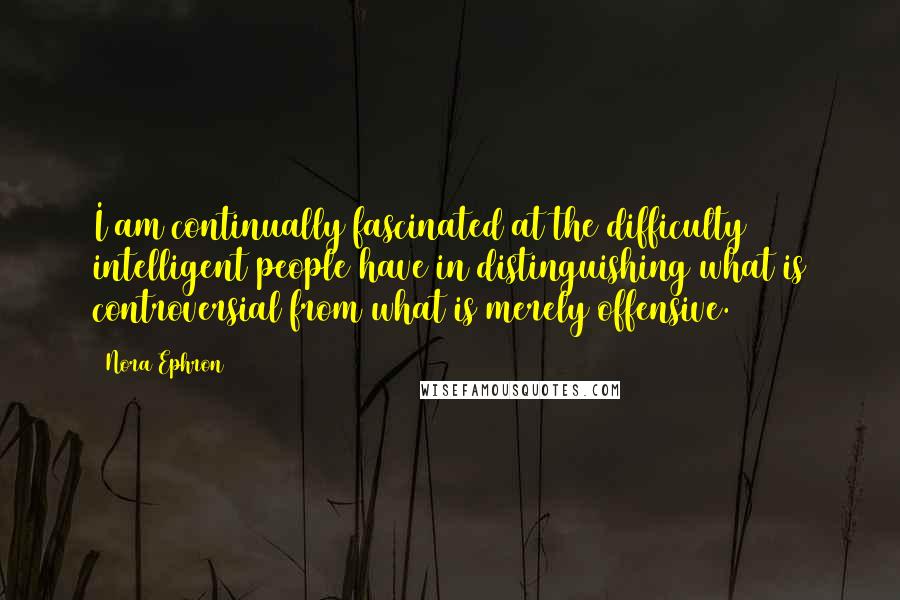 Nora Ephron Quotes: I am continually fascinated at the difficulty intelligent people have in distinguishing what is controversial from what is merely offensive.