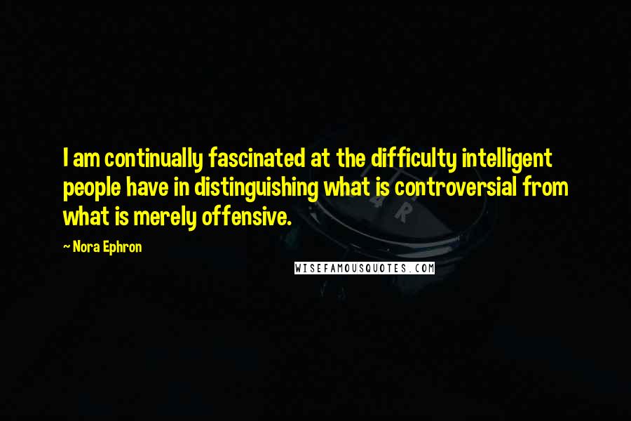 Nora Ephron Quotes: I am continually fascinated at the difficulty intelligent people have in distinguishing what is controversial from what is merely offensive.