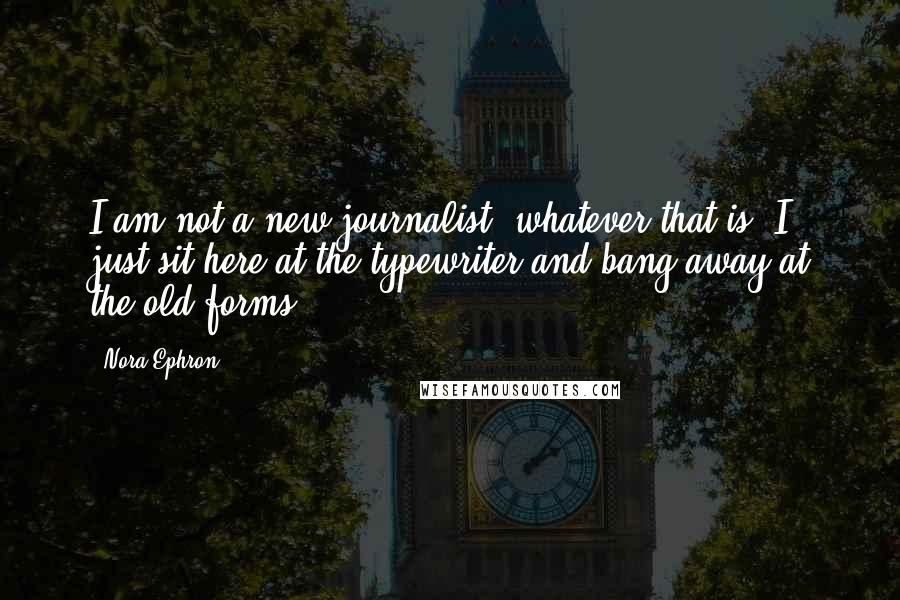 Nora Ephron Quotes: I am not a new journalist, whatever that is. I just sit here at the typewriter and bang away at the old forms.