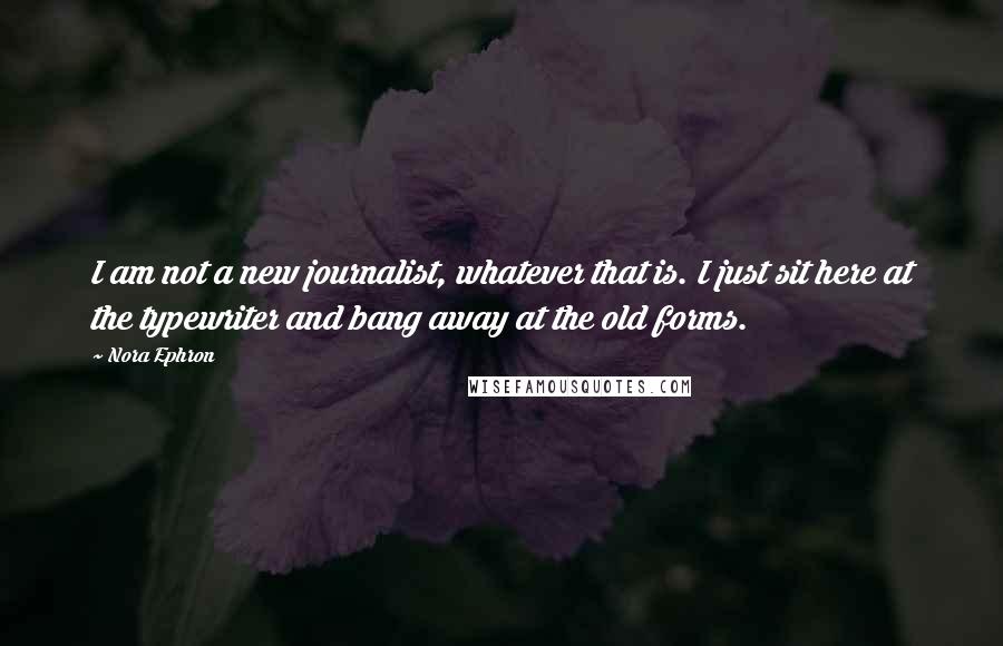 Nora Ephron Quotes: I am not a new journalist, whatever that is. I just sit here at the typewriter and bang away at the old forms.