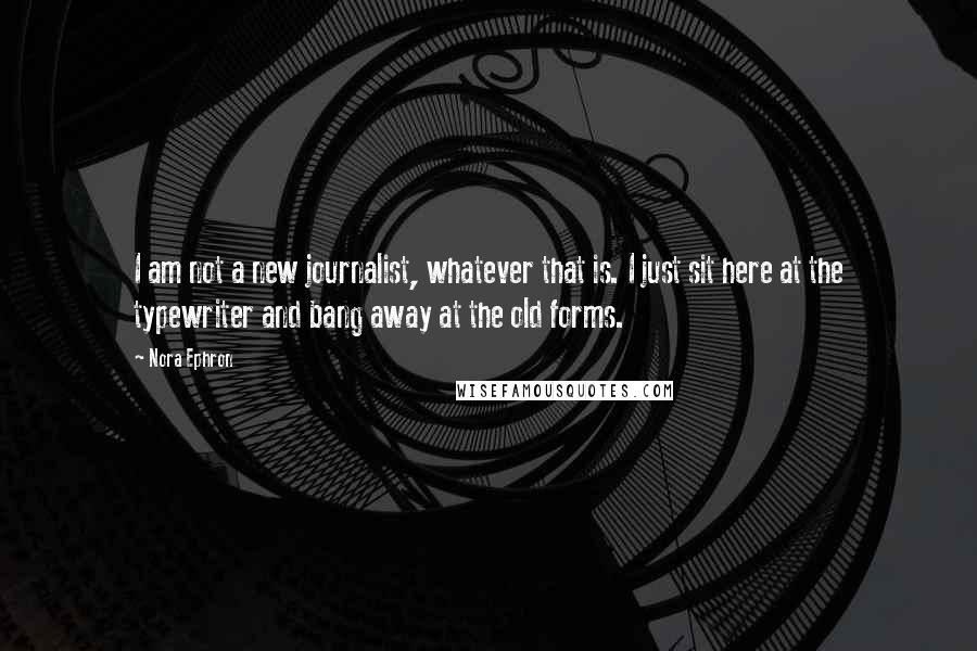 Nora Ephron Quotes: I am not a new journalist, whatever that is. I just sit here at the typewriter and bang away at the old forms.