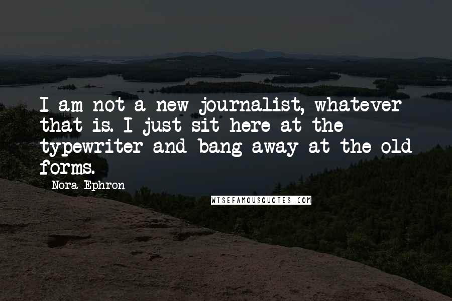 Nora Ephron Quotes: I am not a new journalist, whatever that is. I just sit here at the typewriter and bang away at the old forms.