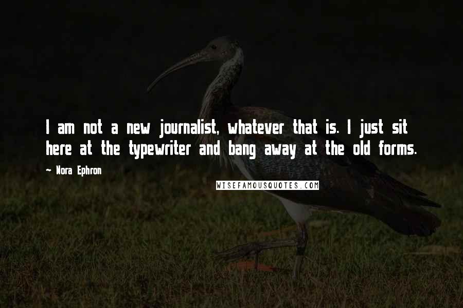 Nora Ephron Quotes: I am not a new journalist, whatever that is. I just sit here at the typewriter and bang away at the old forms.