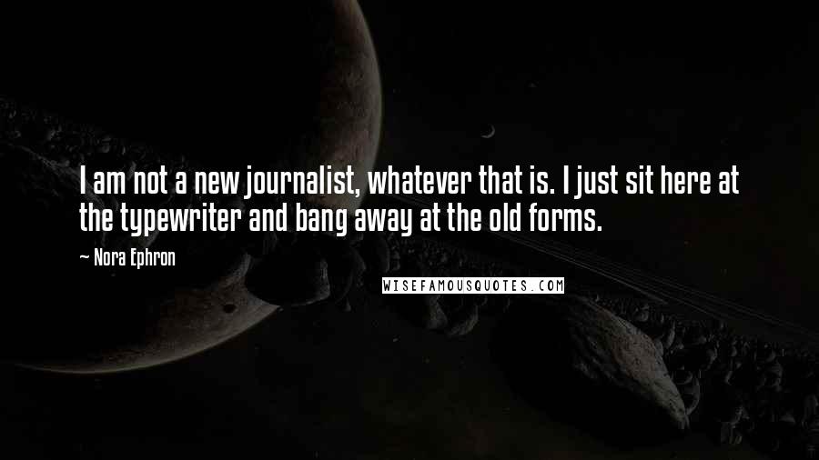 Nora Ephron Quotes: I am not a new journalist, whatever that is. I just sit here at the typewriter and bang away at the old forms.