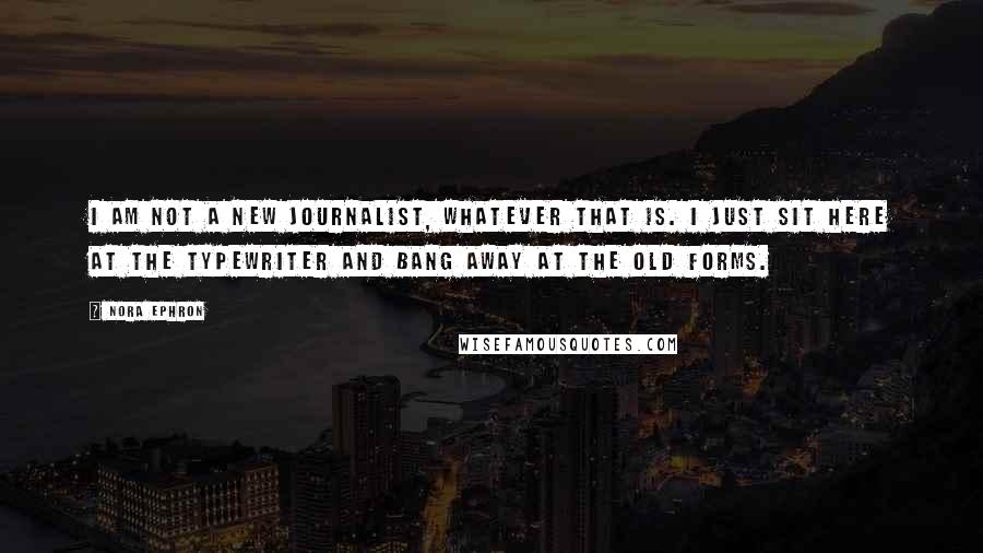 Nora Ephron Quotes: I am not a new journalist, whatever that is. I just sit here at the typewriter and bang away at the old forms.