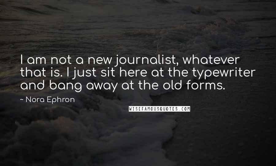 Nora Ephron Quotes: I am not a new journalist, whatever that is. I just sit here at the typewriter and bang away at the old forms.