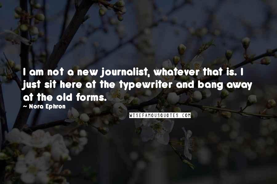 Nora Ephron Quotes: I am not a new journalist, whatever that is. I just sit here at the typewriter and bang away at the old forms.