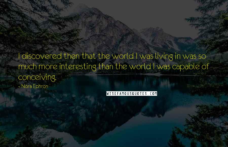 Nora Ephron Quotes: I discovered then that the world I was living in was so much more interesting than the world I was capable of conceiving.