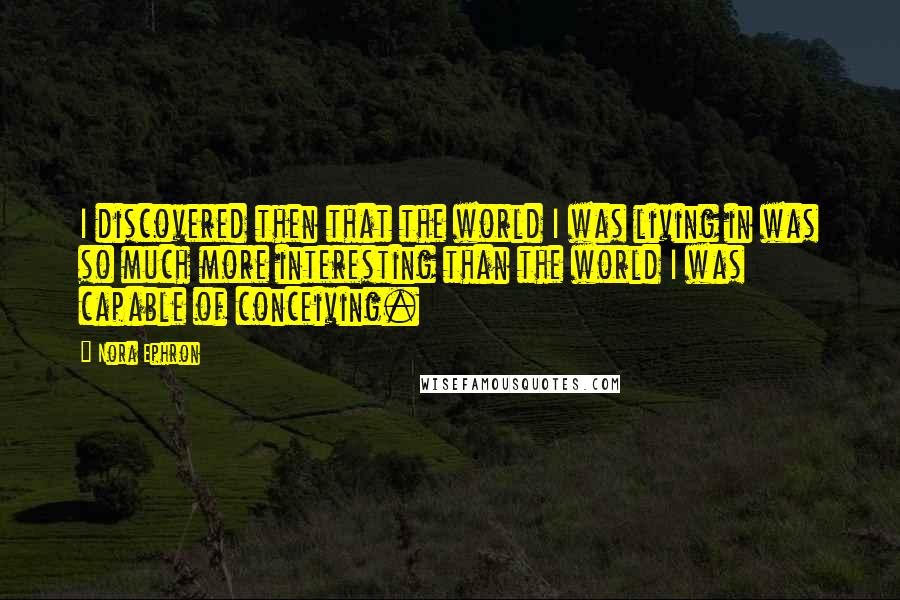 Nora Ephron Quotes: I discovered then that the world I was living in was so much more interesting than the world I was capable of conceiving.