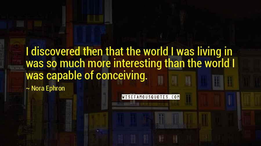 Nora Ephron Quotes: I discovered then that the world I was living in was so much more interesting than the world I was capable of conceiving.