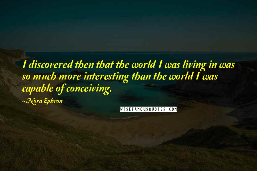 Nora Ephron Quotes: I discovered then that the world I was living in was so much more interesting than the world I was capable of conceiving.