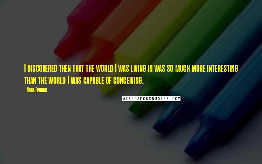 Nora Ephron Quotes: I discovered then that the world I was living in was so much more interesting than the world I was capable of conceiving.