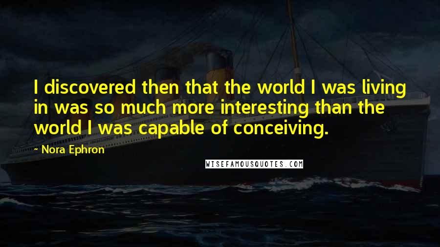 Nora Ephron Quotes: I discovered then that the world I was living in was so much more interesting than the world I was capable of conceiving.