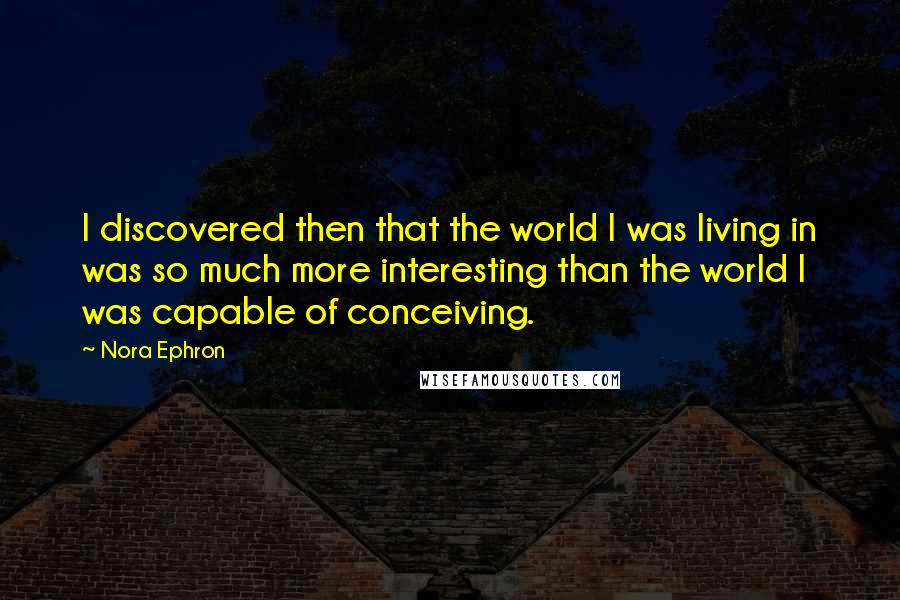 Nora Ephron Quotes: I discovered then that the world I was living in was so much more interesting than the world I was capable of conceiving.