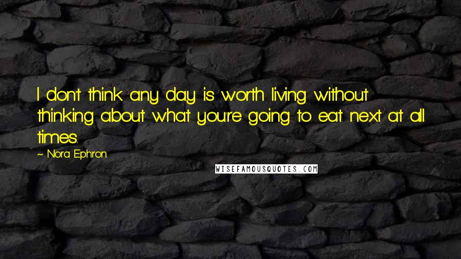 Nora Ephron Quotes: I don't think any day is worth living without thinking about what you're going to eat next at all times.